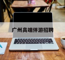 德阳广州高端伴游雇用(广州私家助理伴游雇用)